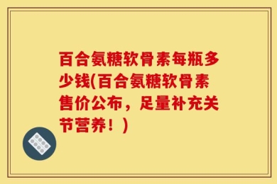 百合氨糖软骨素每瓶多少钱(百合氨糖软骨素售价公布，足量补充关节营养！)