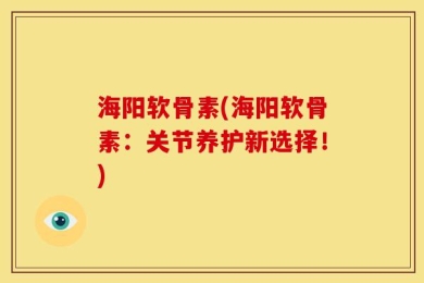 海阳软骨素(海阳软骨素：关节养护新选择！)