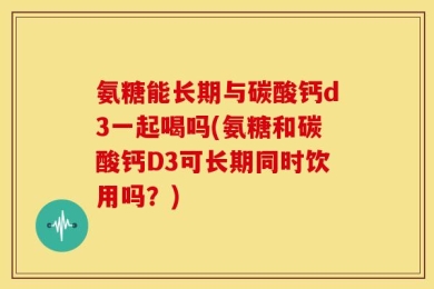 氨糖能长期与碳酸钙d3一起喝吗(氨糖和碳酸钙D3可长期同时饮用吗？)