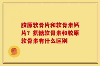 胶原软骨片和软骨素钙片？氨糖软骨素和胶原软骨素有什么区别