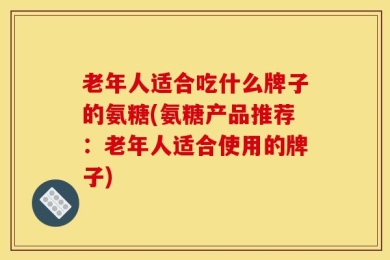 老年人适合吃什么牌子的氨糖(氨糖产品推荐：老年人适合使用的牌子)