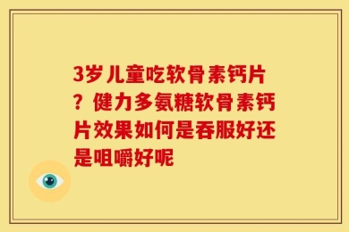 3岁儿童吃软骨素钙片？健力多氨糖软骨素钙片效果如何是吞服好还是咀嚼好呢