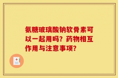 氨糖玻璃酸钠软骨素可以一起用吗？药物相互作用与注意事项？