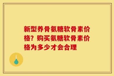 新型养骨氨糖软骨素价格？购买氨糖软骨素价格为多少才会合理
