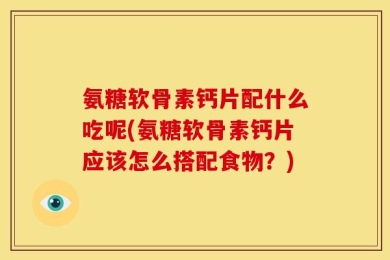 氨糖软骨素钙片配什么吃呢(氨糖软骨素钙片应该怎么搭配食物？)