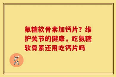 氟糖软骨素加钙片？维护关节的健康，吃氨糖软骨素还用吃钙片吗