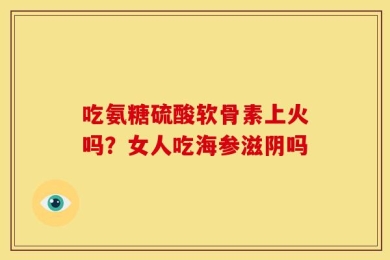 吃氨糖硫酸软骨素上火吗？女人吃海参滋阴吗