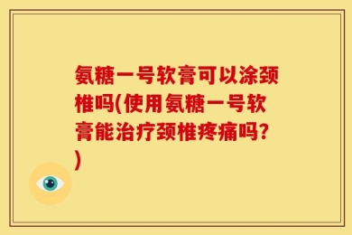 氨糖一号软膏可以涂颈椎吗(使用氨糖一号软膏能治疗颈椎疼痛吗？)