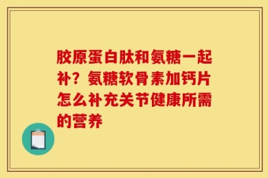 胶原蛋白肽和氨糖一起补？氨糖软骨素加钙片怎么补充关节健康所需的营养