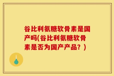 谷比利氨糖软骨素是国产吗(谷比利氨糖软骨素是否为国产产品？)
