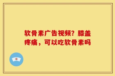 软骨素广告视频？膝盖疼痛，可以吃软骨素吗
