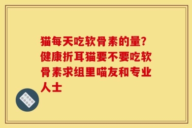 猫每天吃软骨素的量？健康折耳猫要不要吃软骨素求组里喵友和专业人士