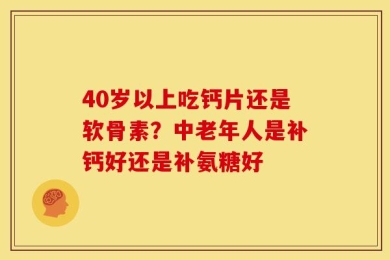 40岁以上吃钙片还是软骨素？中老年人是补钙好还是补氨糖好