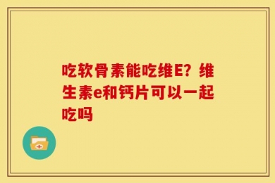 吃软骨素能吃维E？维生素e和钙片可以一起吃吗