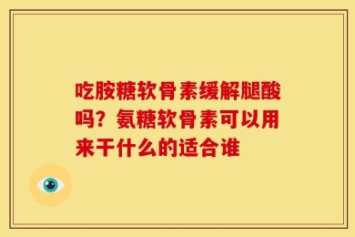 吃胺糖软骨素缓解腿酸吗？氨糖软骨素可以用来干什么的适合谁