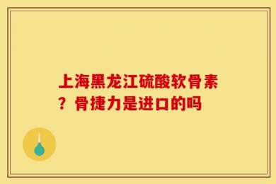 上海黑龙江硫酸软骨素？骨捷力是进口的吗