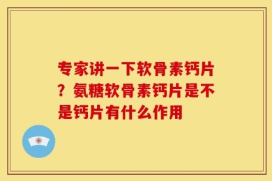 专家讲一下软骨素钙片？氨糖软骨素钙片是不是钙片有什么作用