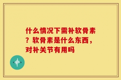 什么情况下需补软骨素？软骨素是什么东西，对补关节有用吗
