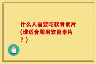 什么人需要吃软骨素片(谁适合服用软骨素片？)