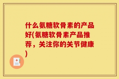 什么氨糖软骨素的产品好(氨糖软骨素产品推荐，关注你的关节健康)