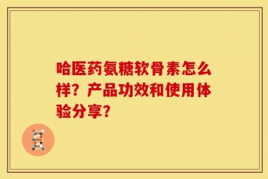 哈医药氨糖软骨素怎么样？产品功效和使用体验分享？