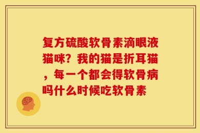 复方硫酸软骨素滴眼液猫咪？我的猫是折耳猫，每一个都会得软骨病吗什么时候吃软骨素
