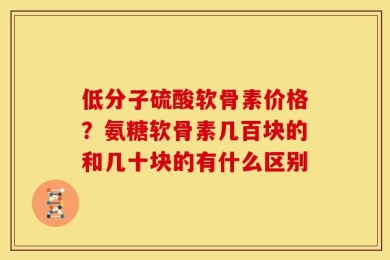 低分子硫酸软骨素价格？氨糖软骨素几百块的和几十块的有什么区别