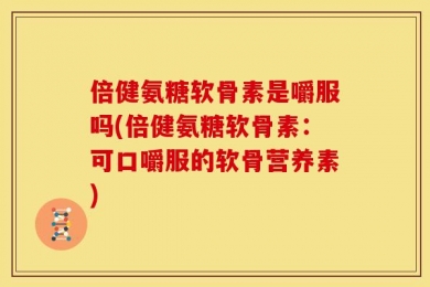 倍健氨糖软骨素是嚼服吗(倍健氨糖软骨素：可口嚼服的软骨营养素)