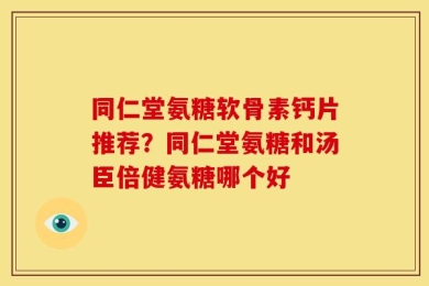 同仁堂氨糖软骨素钙片推荐？同仁堂氨糖和汤臣倍健氨糖哪个好