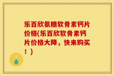 乐百欣氨糖软骨素钙片价格(乐百欣软骨素钙片价格大降，快来购买！)