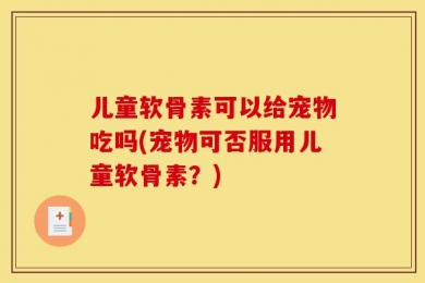 儿童软骨素可以给宠物吃吗(宠物可否服用儿童软骨素？)