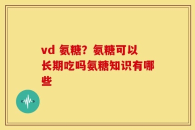 vd 氨糖？氨糖可以长期吃吗氨糖知识有哪些
