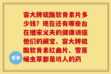 容大牌硫酸软骨素片多少钱？现在还有哪些台在播宋义夫的健康讲座他们的藏宝、容大牌硫酸软骨素红曲片、雪莲蛹虫草都是坑人的药