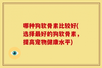 哪种狗软骨素比较好(选择最好的狗软骨素，提高宠物健康水平)