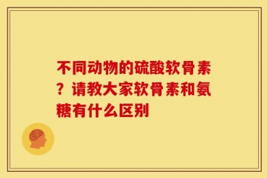不同动物的硫酸软骨素？请教大家软骨素和氨糖有什么区别
