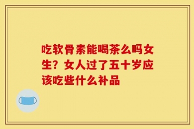 吃软骨素能喝茶么吗女生？女人过了五十岁应该吃些什么补品