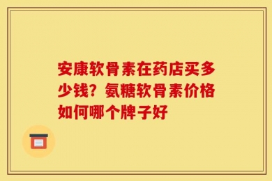 安康软骨素在药店买多少钱？氨糖软骨素价格如何哪个牌子好