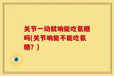 关节一动就响能吃氨糖吗(关节响能不能吃氨糖？)