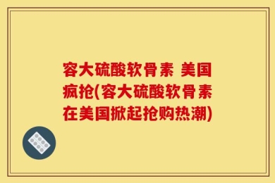 容大硫酸软骨素 美国疯抢(容大硫酸软骨素在美国掀起抢购热潮)