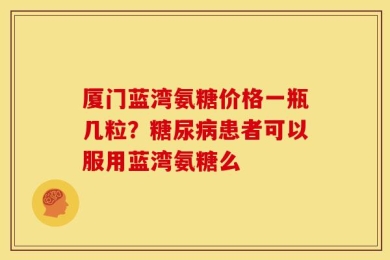 厦门蓝湾氨糖价格一瓶几粒？糖尿病患者可以服用蓝湾氨糖么