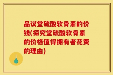 品议堂硫酸软骨素的价钱(探究堂硫酸软骨素的价格值得拥有者花费的理由)