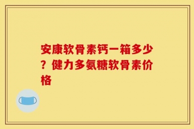 安康软骨素钙一箱多少？健力多氨糖软骨素价格