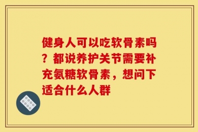 健身人可以吃软骨素吗？都说养护关节需要补充氨糖软骨素，想问下适合什么人群