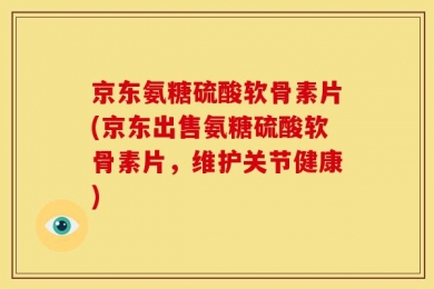 京东氨糖硫酸软骨素片(京东出售氨糖硫酸软骨素片，维护关节健康)