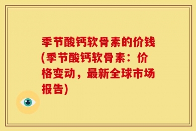 季节酸钙软骨素的价钱(季节酸钙软骨素：价格变动，最新全球市场报告)