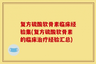 复方硫酸软骨素临床经验集(复方硫酸软骨素的临床治疗经验汇总)