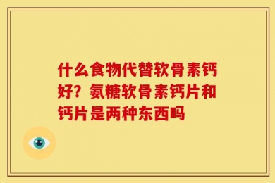 什么食物代替软骨素钙好？氨糖软骨素钙片和钙片是两种东西吗