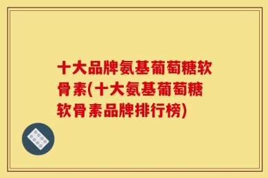 十大品牌氨基葡萄糖软骨素(十大氨基葡萄糖软骨素品牌排行榜)