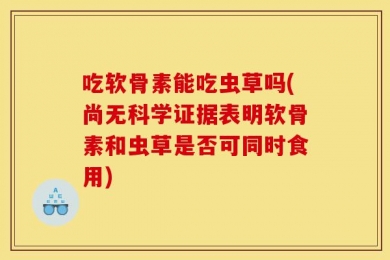吃软骨素能吃虫草吗(尚无科学证据表明软骨素和虫草是否可同时食用)