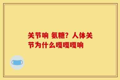 关节响 氨糖？人体关节为什么嘎嘎嘎响